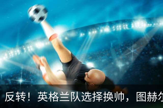 反转！英格兰队选择换帅，图赫尔惹众怒，瓜迪奥拉有望接手