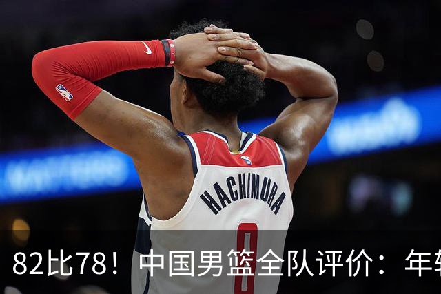 82比78！中国男篮全队评价：年轻球员敢打敢拼，主教练用人灵活